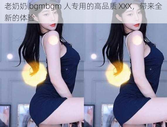 老奶奶 bgmbgm 人专用的高品质 XXX，带来全新的体验